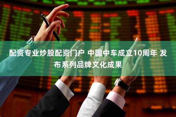 配资专业炒股配资门户 中国中车成立10周年 发布系列品牌文化成果