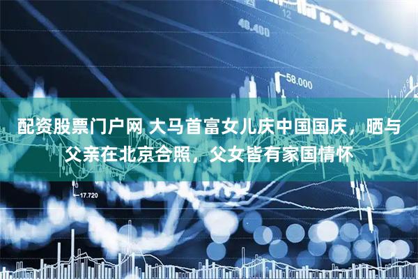 配资股票门户网 大马首富女儿庆中国国庆，晒与父亲在北京合照，父女皆有家国情怀