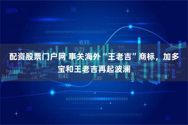 配资股票门户网 事关海外“王老吉”商标，加多宝和王老吉再起波澜