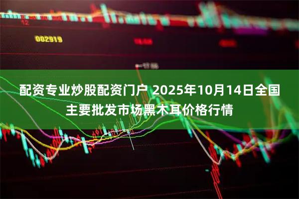 配资专业炒股配资门户 2025年10月14日全国主要批发市场黑木耳价格行情