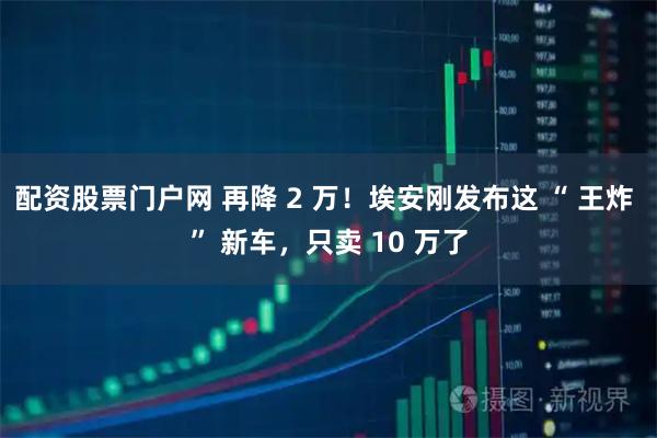 配资股票门户网 再降 2 万！埃安刚发布这 “ 王炸 ” 新车，只卖 10 万了