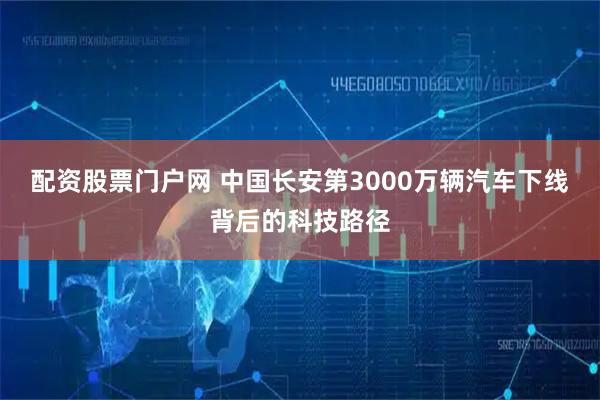 配资股票门户网 中国长安第3000万辆汽车下线背后的科技路径