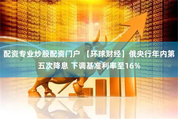 配资专业炒股配资门户 【环球财经】俄央行年内第五次降息 下调基准利率至16%