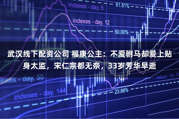 武汉线下配资公司 福康公主:不爱驸马却爱上贴身太监,宋仁宗都无奈,33岁芳华早逝