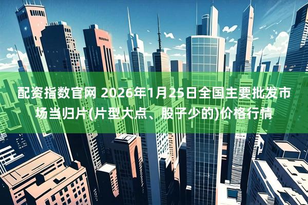 配资指数官网 2026年1月25日全国主要批发市场当归片(片型大点、股子少的)价格行情