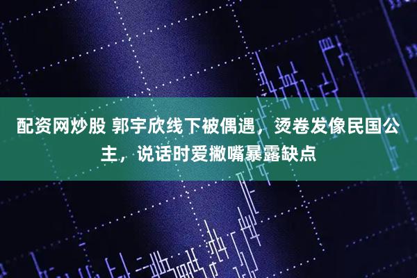 配资网炒股 郭宇欣线下被偶遇,烫卷发像民国公主,说话时爱撇嘴暴露缺点