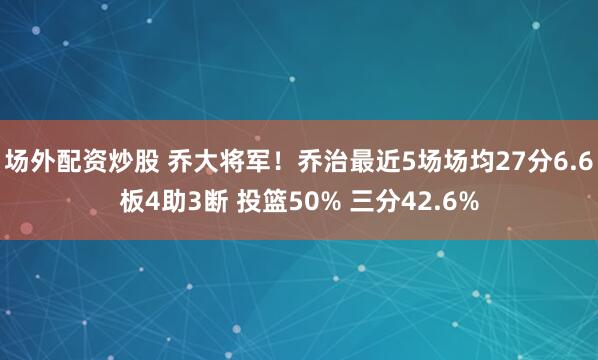 场外配资炒股 乔大将军！乔治最近5场场均27分6.6板4助3断 投篮50% 三分42.6%