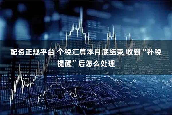 配资正规平台 个税汇算本月底结束 收到“补税提醒”后怎么处理