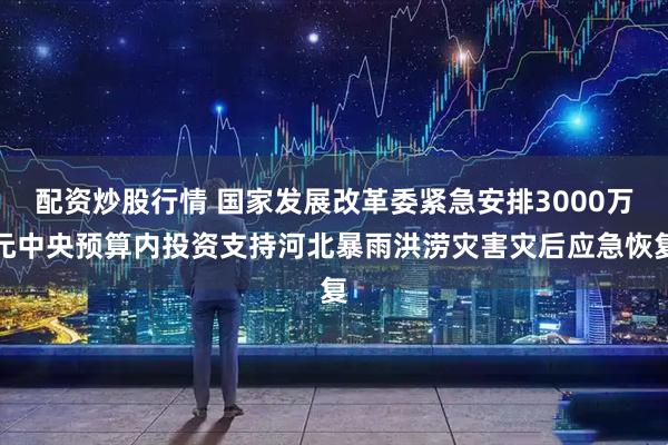 配资炒股行情 国家发展改革委紧急安排3000万元中央预算内投资支持河北暴雨洪涝灾害灾后应急恢复