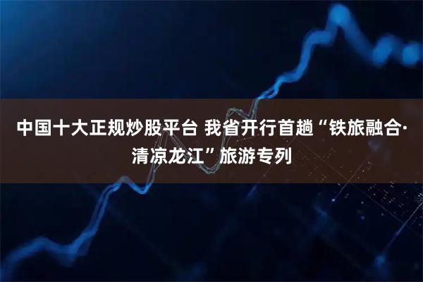 中国十大正规炒股平台 我省开行首趟“铁旅融合·清凉龙江”旅游专列