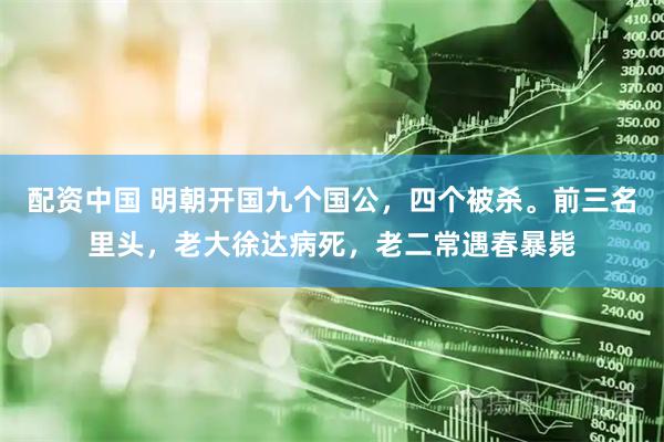 配资中国 明朝开国九个国公，四个被杀。前三名里头，老大徐达病死，老二常遇春暴毙