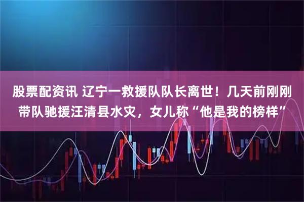 股票配资讯 辽宁一救援队队长离世！几天前刚刚带队驰援汪清县水灾，女儿称“他是我的榜样”